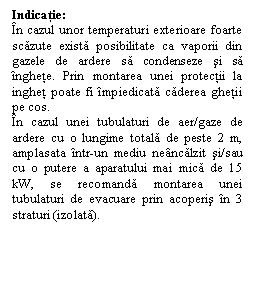 Text Box: Indicatie:
n cazul unor temperaturi exterioare foarte scazute exista posibilitate ca vaporii din gazele de ardere sa condenseze si sa nghete. Prin montarea unei protectii la inghet poate fi mpiedicata caderea ghetii pe cos.
n cazul unei tubulaturi de aer/gaze de ardere cu o lungime totala de peste 2 m, amplasata ntr-un mediu nencalzit si/sau cu o putere a aparatului mai mica de 15 kW, se recomanda montarea unei tubulaturi de evacuare prin acoperis n 3 straturi (izolata).
